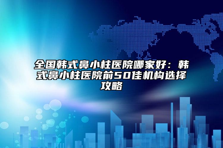 全國韓式鼻小柱醫(yī)院哪家好：韓式鼻小柱醫(yī)院前50佳機(jī)構(gòu)選擇攻略