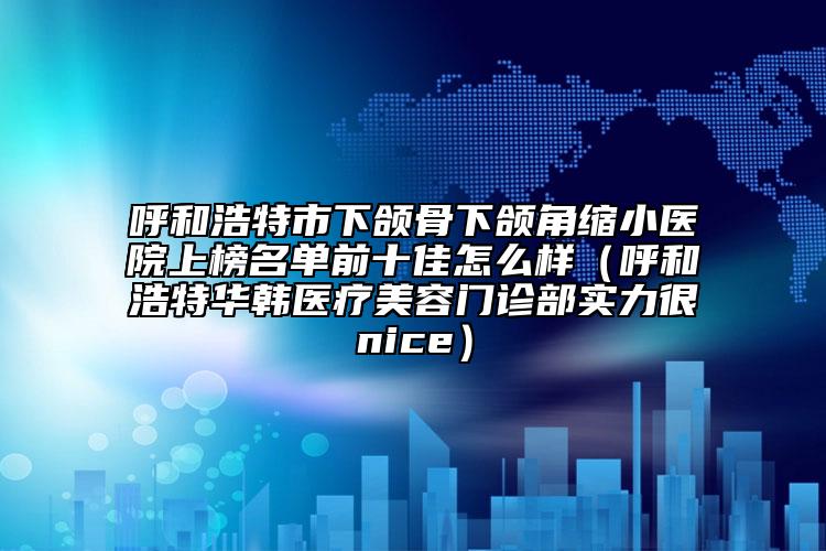 呼和浩特市下頜骨下頜角縮小醫(yī)院上榜名單前十佳怎么樣（呼和浩特華韓醫(yī)療美容門診部實(shí)力很nice）
