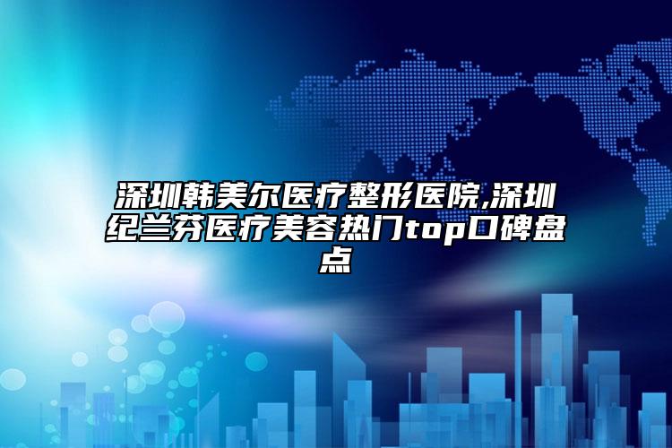 深圳韓美爾醫(yī)療整形醫(yī)院,深圳紀(jì)蘭芬醫(yī)療美容熱門top口碑盤點(diǎn)