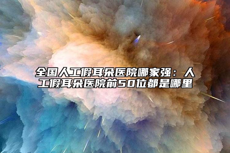 全國人工假耳朵醫(yī)院哪家強：人工假耳朵醫(yī)院前50位都是哪里