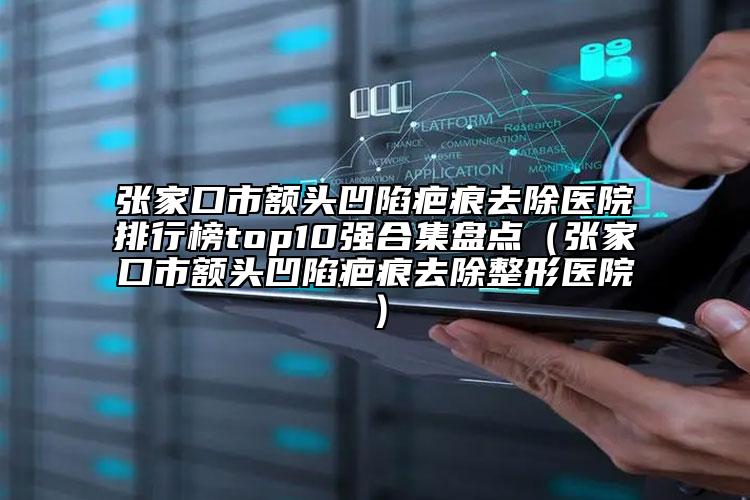 張家口市額頭凹陷疤痕去除醫(yī)院排行榜top10強合集盤點（張家口市額頭凹陷疤痕去除整形醫(yī)院）