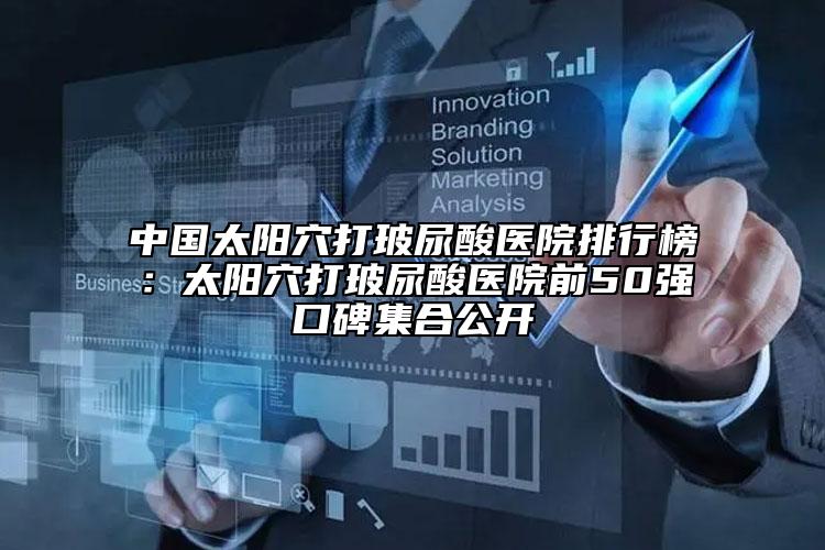 中國太陽穴打玻尿酸醫(yī)院排行榜：太陽穴打玻尿酸醫(yī)院前50強口碑集合公開