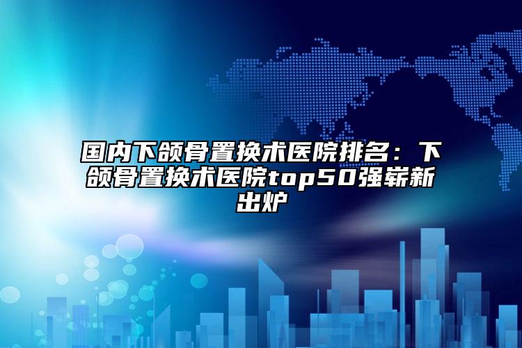 國內(nèi)下頜骨置換術(shù)醫(yī)院排名：下頜骨置換術(shù)醫(yī)院top50強(qiáng)嶄新出爐