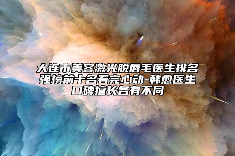 大連市美容激光脫唇毛醫(yī)生排名強榜前十名看完心動-韓愈醫(yī)生口碑擅長各有不同
