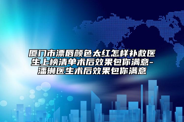 廈門市漂唇顏色太紅怎樣補救醫(yī)生上榜清單術后效果包你滿意-潘琳醫(yī)生術后效果包你滿意