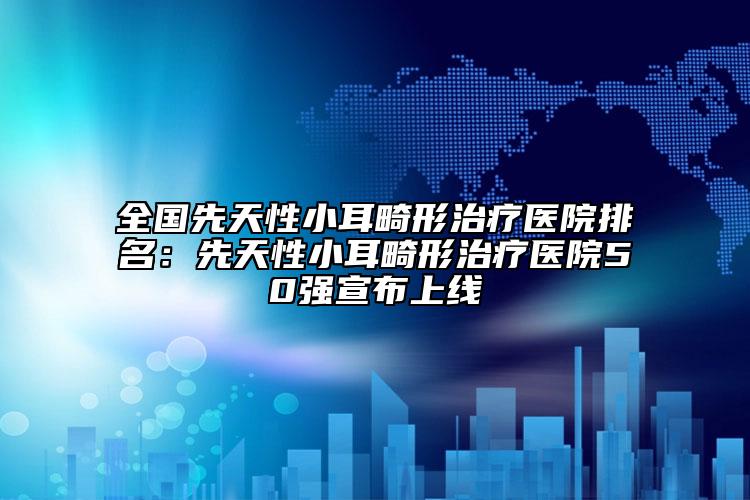 全國(guó)先天性小耳畸形治療醫(yī)院排名：先天性小耳畸形治療醫(yī)院50強(qiáng)宣布上線