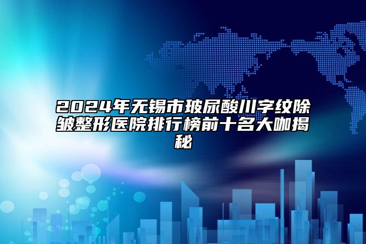 2024年無錫市玻尿酸川字紋除皺整形醫(yī)院排行榜前十名大咖揭秘