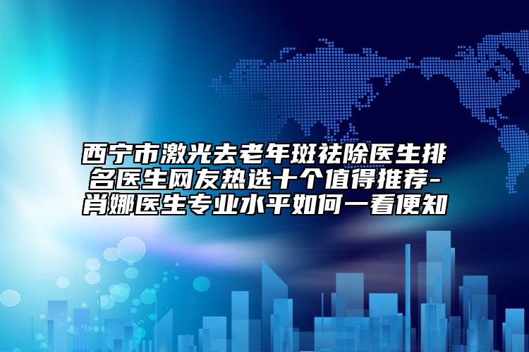 西寧市激光去老年斑祛除醫(yī)生排名醫(yī)生網(wǎng)友熱選十個值得推薦-肖娜醫(yī)生專業(yè)水平如何一看便知
