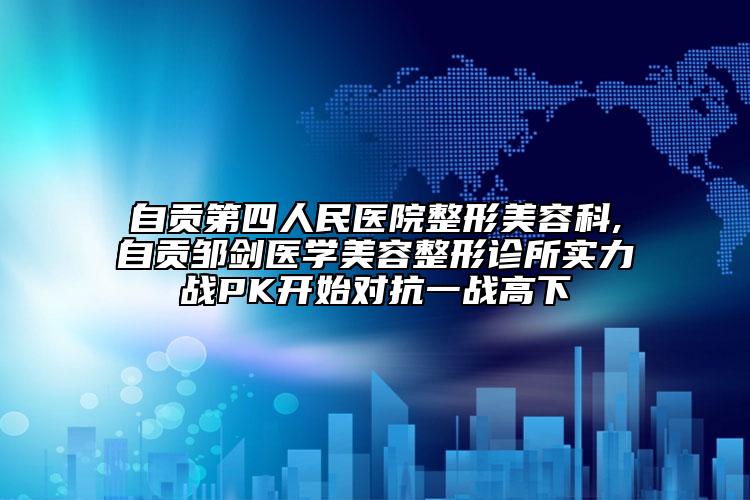 自貢第四人民醫(yī)院整形美容科,自貢鄒劍醫(yī)學美容整形診所實力戰(zhàn)PK開始對抗一戰(zhàn)高下