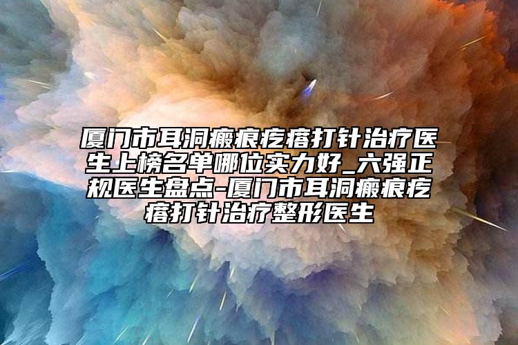 廈門市耳洞瘢痕疙瘩打針治療醫(yī)生上榜名單哪位實力好_六強(qiáng)正規(guī)醫(yī)生盤點-廈門市耳洞瘢痕疙瘩打針治療整形醫(yī)生