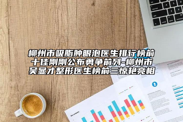 柳州市吸脂腫眼泡醫(yī)生排行榜前十佳剛剛公布勇爭前列-柳州市吳顯才整形醫(yī)生榜前三驚艷亮相