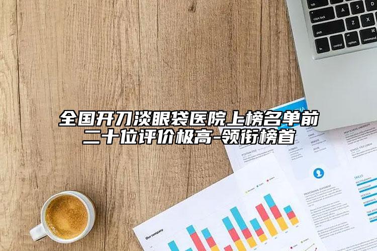 全國(guó)開(kāi)刀淡眼袋醫(yī)院上榜名單前二十位評(píng)價(jià)極高-領(lǐng)銜榜首