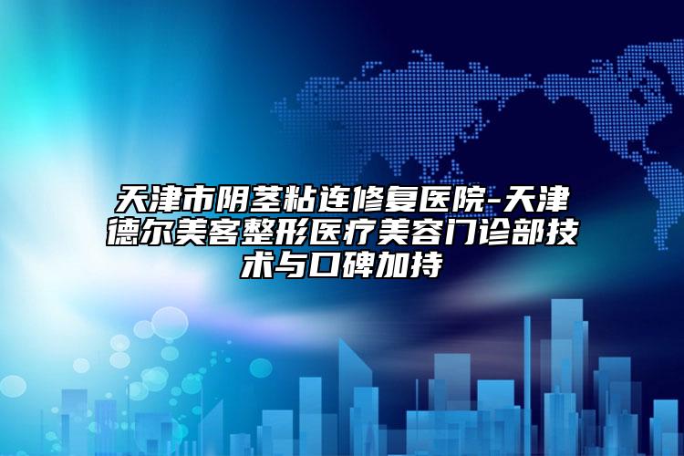 天津市陰莖粘連修復(fù)醫(yī)院-天津德爾美客整形醫(yī)療美容門診部技術(shù)與口碑加持