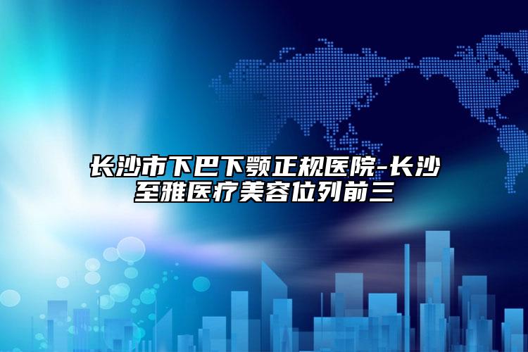 長(zhǎng)沙市下巴下顎正規(guī)醫(yī)院-長(zhǎng)沙至雅醫(yī)療美容位列前三