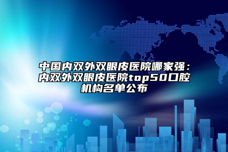 中國內(nèi)雙外雙眼皮醫(yī)院哪家強：內(nèi)雙外雙眼皮醫(yī)院top50口腔機構名單公布