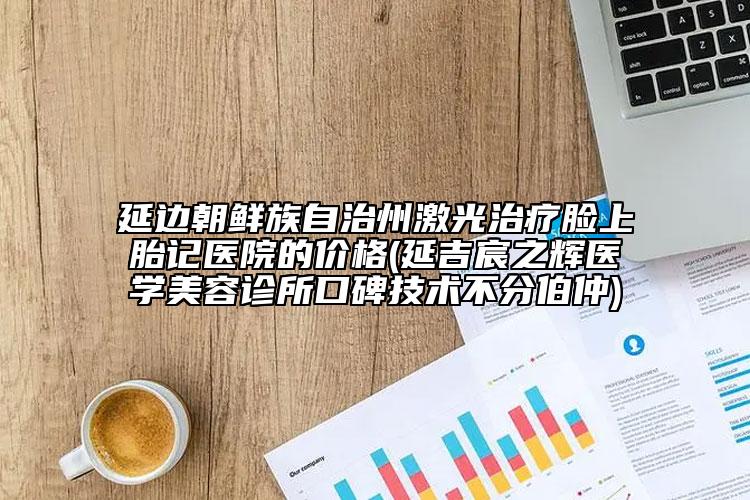 延邊朝鮮族自治州激光治療臉上胎記醫(yī)院的價格(延吉宸之輝醫(yī)學(xué)美容診所口碑技術(shù)不分伯仲)