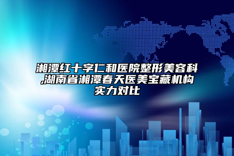 湘潭紅十字仁和醫(yī)院整形美容科,湖南省湘潭春天醫(yī)美寶藏機(jī)構(gòu)實(shí)力對比
