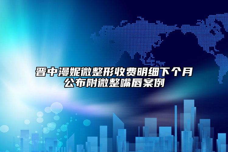 晉中漫妮微整形收費(fèi)明細(xì)下個(gè)月公布附微整嘴唇案例