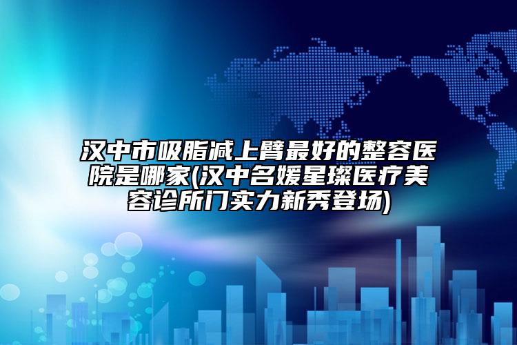 漢中市吸脂減上臂最好的整容醫(yī)院是哪家(漢中名媛星璨醫(yī)療美容診所門(mén)實(shí)力新秀登場(chǎng))