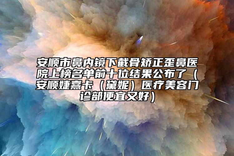 安順市鼻內(nèi)鏡下截骨矯正歪鼻醫(yī)院上榜名單前十位結(jié)果公布了（安順婕熹卡（黛妮）醫(yī)療美容門(mén)診部便宜又好）