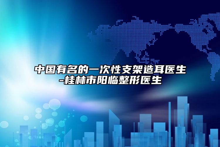 中國有名的一次性支架造耳醫(yī)生-桂林市陽臨整形醫(yī)生