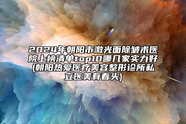 2024年朝陽市激光面除皺術(shù)醫(yī)院上榜清單top10哪幾家實(shí)力好(朝陽熱愛醫(yī)療美容整形診所私立醫(yī)美有看頭)