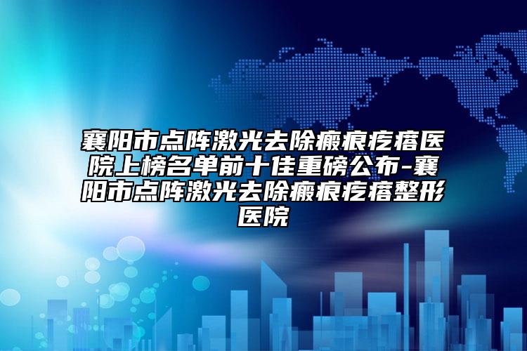 襄陽市點(diǎn)陣激光去除瘢痕疙瘩醫(yī)院上榜名單前十佳重磅公布-襄陽市點(diǎn)陣激光去除瘢痕疙瘩整形醫(yī)院