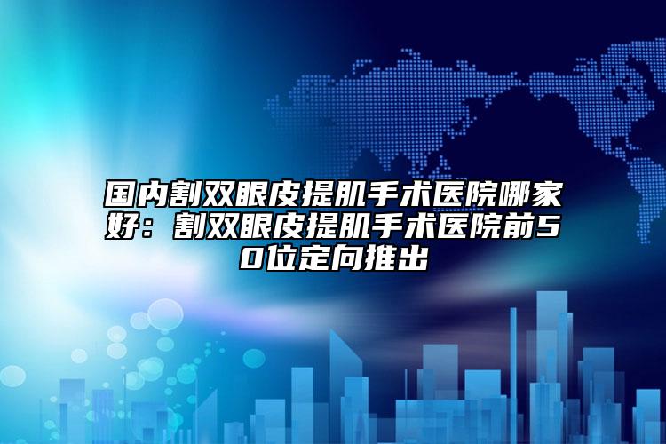 國內(nèi)割雙眼皮提肌手術(shù)醫(yī)院哪家好：割雙眼皮提肌手術(shù)醫(yī)院前50位定向推出
