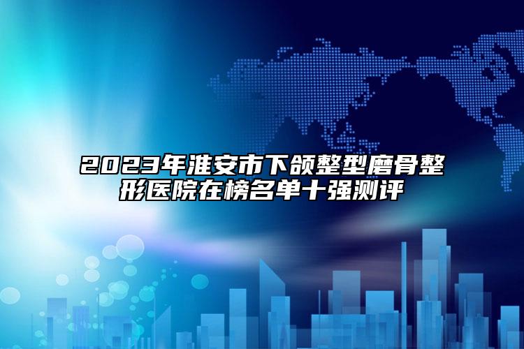 2023年淮安市下頜整型磨骨整形醫(yī)院在榜名單十強(qiáng)測評(píng)