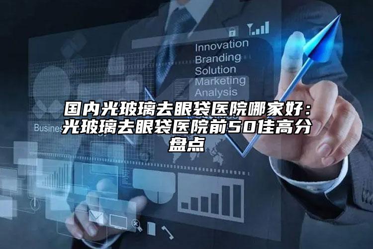 國內光玻璃去眼袋醫(yī)院哪家好：光玻璃去眼袋醫(yī)院前50佳高分盤點