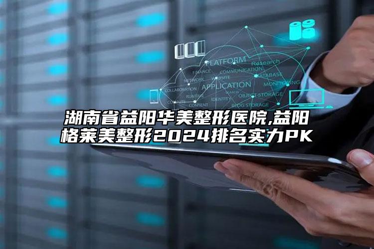 湖南省益陽(yáng)華美整形醫(yī)院,益陽(yáng)格萊美整形2024排名實(shí)力PK