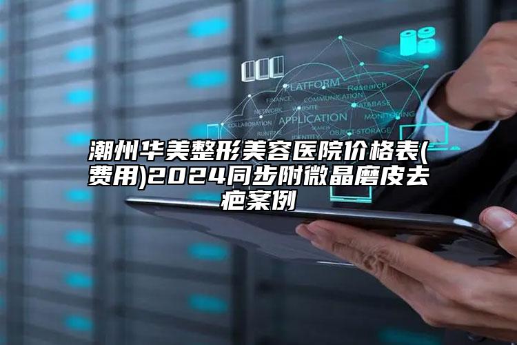 潮州華美整形美容醫(yī)院價格表(費用)2024同步附微晶磨皮去疤案例