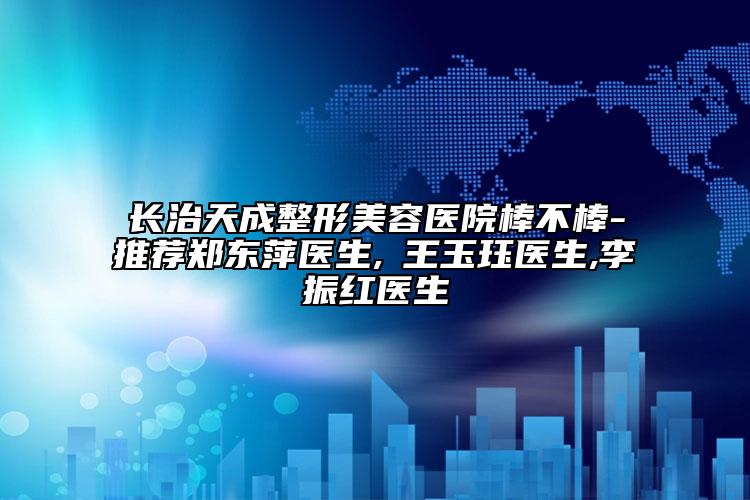 長治天成整形美容醫(yī)院棒不棒-推薦鄭東萍醫(yī)生,?王玉玨醫(yī)生,李振紅醫(yī)生