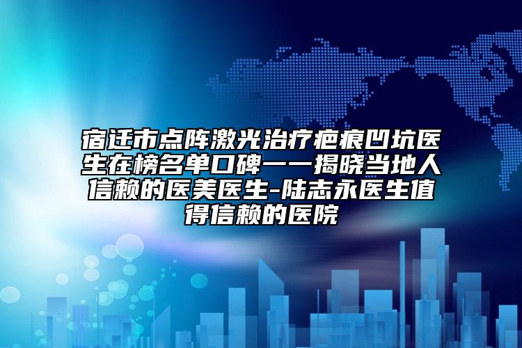 宿遷市點(diǎn)陣激光治療疤痕凹坑醫(yī)生在榜名單口碑一一揭曉當(dāng)?shù)厝诵刨嚨尼t(yī)美醫(yī)生-陸志永醫(yī)生值得信賴的醫(yī)院