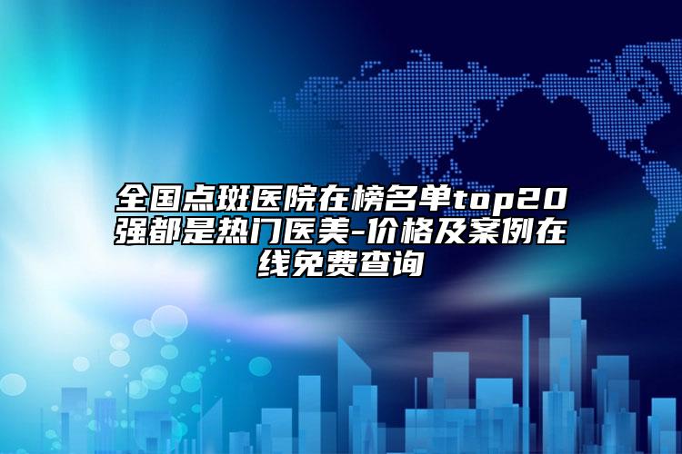 全國點斑醫(yī)院在榜名單top20強都是熱門醫(yī)美-價格及案例在線免費查詢