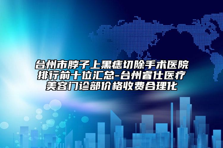 臺州市脖子上黑痣切除手術(shù)醫(yī)院排行前十位匯總-臺州睿仕醫(yī)療美容門診部價格收費合理化