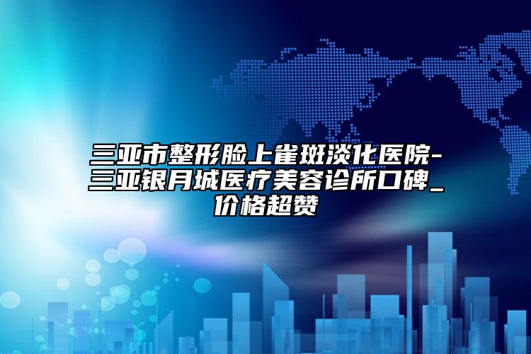 三亞市整形臉上雀斑淡化醫(yī)院-三亞銀月城醫(yī)療美容診所口碑_價格超贊