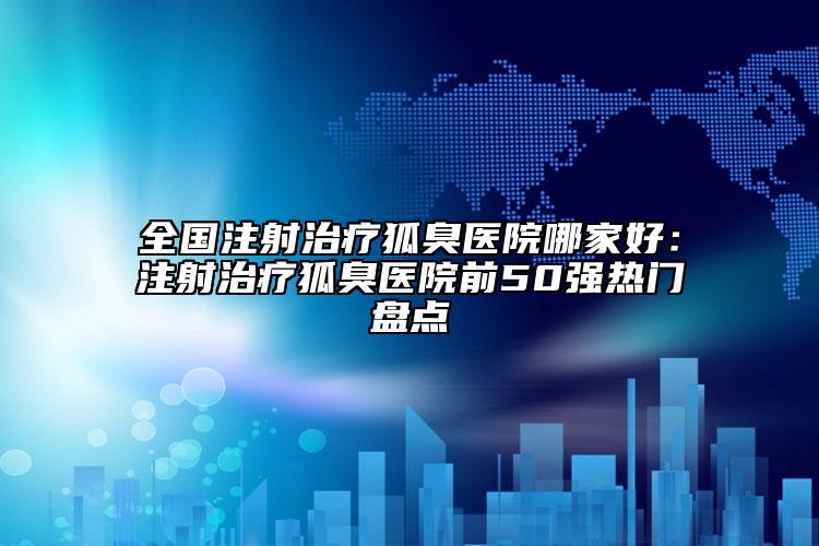 全國注射治療狐臭醫(yī)院哪家好：注射治療狐臭醫(yī)院前50強熱門盤點