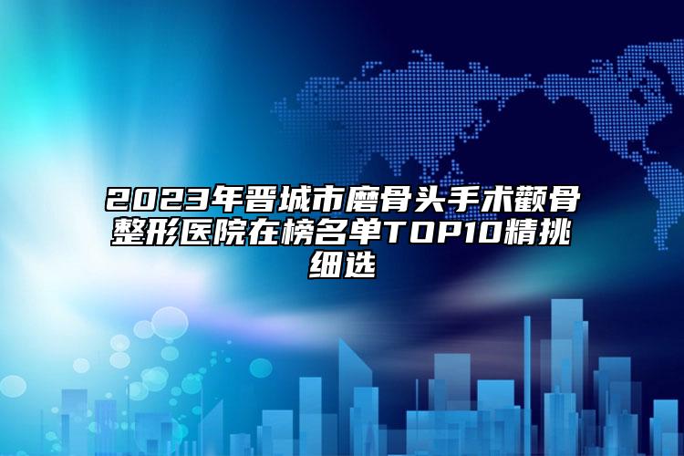 2023年晉城市磨骨頭手術(shù)顴骨整形醫(yī)院在榜名單TOP10精挑細選