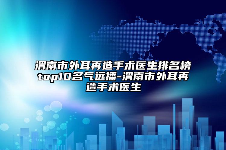 渭南市外耳再造手術(shù)醫(yī)生排名榜top10名氣遠(yuǎn)播-渭南市外耳再造手術(shù)醫(yī)生