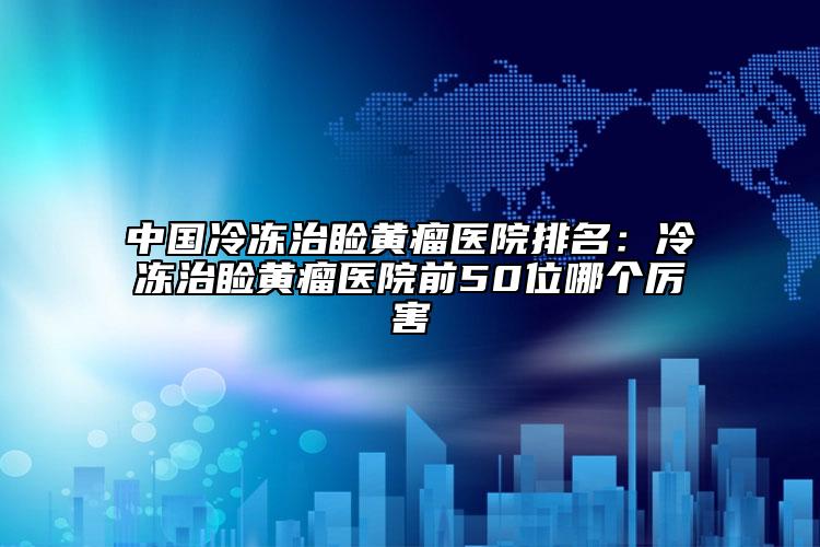 中國冷凍治瞼黃瘤醫(yī)院排名：冷凍治瞼黃瘤醫(yī)院前50位哪個厲害