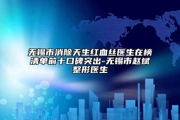 無錫市消除天生紅血絲醫(yī)生在榜清單前十口碑突出-無錫市趙斌整形醫(yī)生