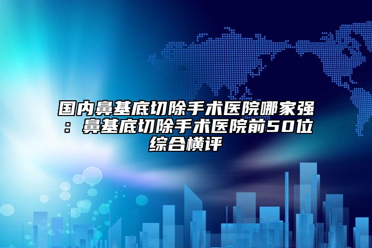 國內鼻基底切除手術醫(yī)院哪家強：鼻基底切除手術醫(yī)院前50位綜合橫評