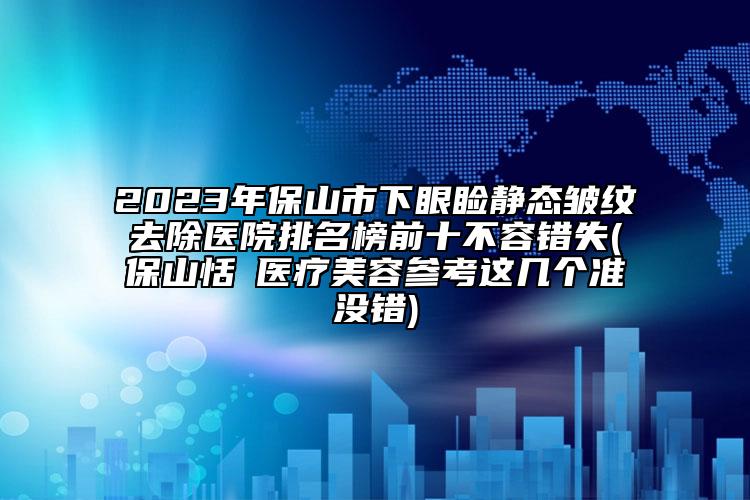 2023年保山市下眼瞼靜態(tài)皺紋去除醫(yī)院排名榜前十不容錯失(保山恬媄醫(yī)療美容參考這幾個準(zhǔn)沒錯)