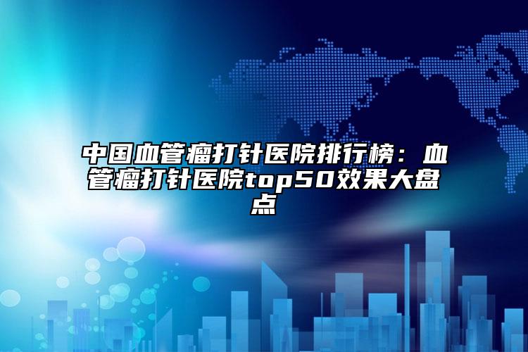 中國血管瘤打針醫(yī)院排行榜：血管瘤打針醫(yī)院top50效果大盤點