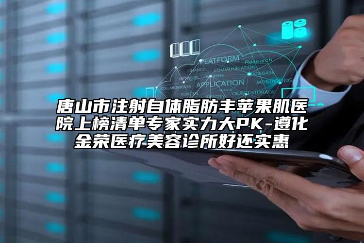 唐山市注射自體脂肪豐蘋果肌醫(yī)院上榜清單專家實力大PK-遵化金榮醫(yī)療美容診所好還實惠
