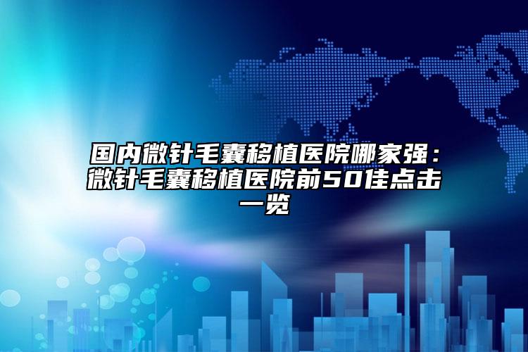 國內微針毛囊移植醫(yī)院哪家強：微針毛囊移植醫(yī)院前50佳點擊一覽