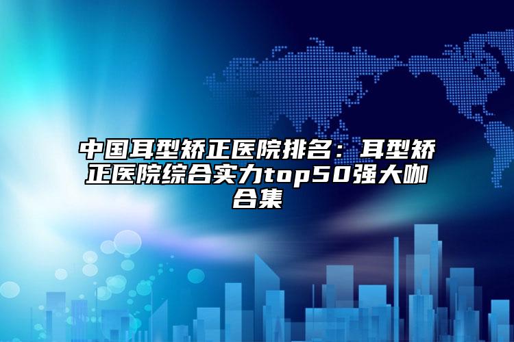 中國耳型矯正醫(yī)院排名：耳型矯正醫(yī)院綜合實力top50強大咖合集