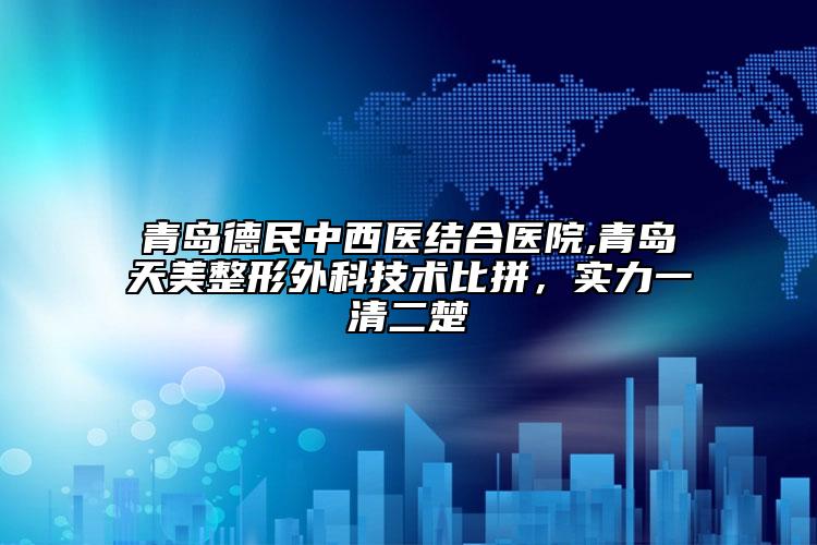 青島德民中西醫(yī)結(jié)合醫(yī)院,青島天美整形外科技術(shù)比拼，實力一清二楚