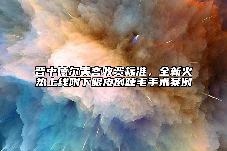 晉中德爾美客收費(fèi)標(biāo)準(zhǔn)，全新火熱上線附下眼皮倒睫毛手術(shù)案例